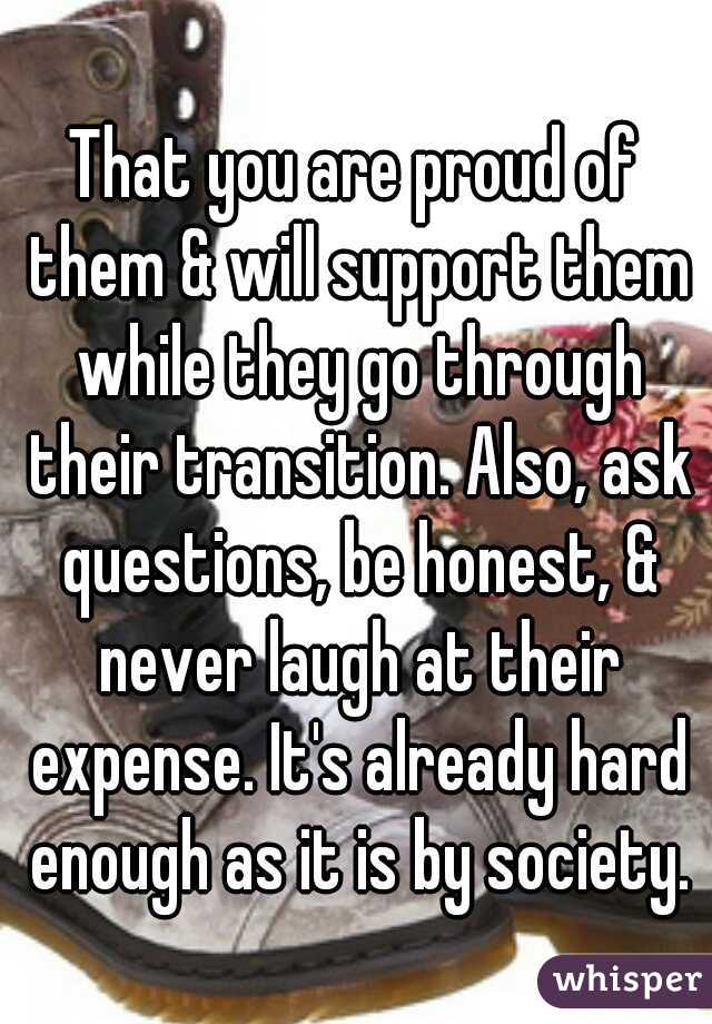 That you are proud of them & will support them while they go through their transition. Also, ask questions, be honest, & never laugh at their expense. It's already hard enough as it is by society.