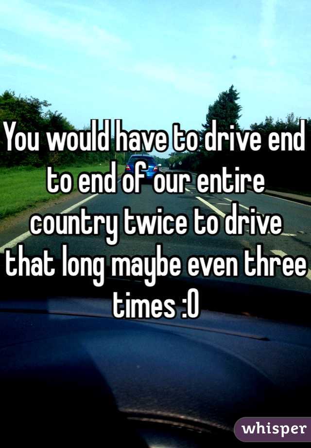 You would have to drive end to end of our entire country twice to drive that long maybe even three times :O
