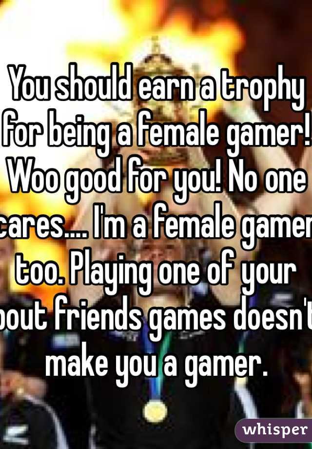 You should earn a trophy for being a female gamer! Woo good for you! No one cares.... I'm a female gamer too. Playing one of your bout friends games doesn't make you a gamer.