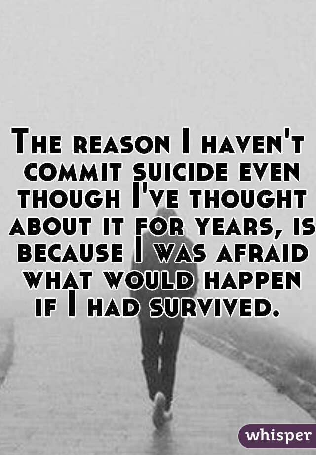 The reason I haven't commit suicide even though I've thought about it for years, is because I was afraid what would happen if I had survived. 