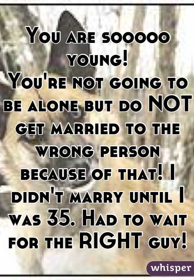 You are sooooo young!
You're not going to be alone but do NOT get married to the wrong person because of that! I didn't marry until I was 35. Had to wait for the RIGHT guy!