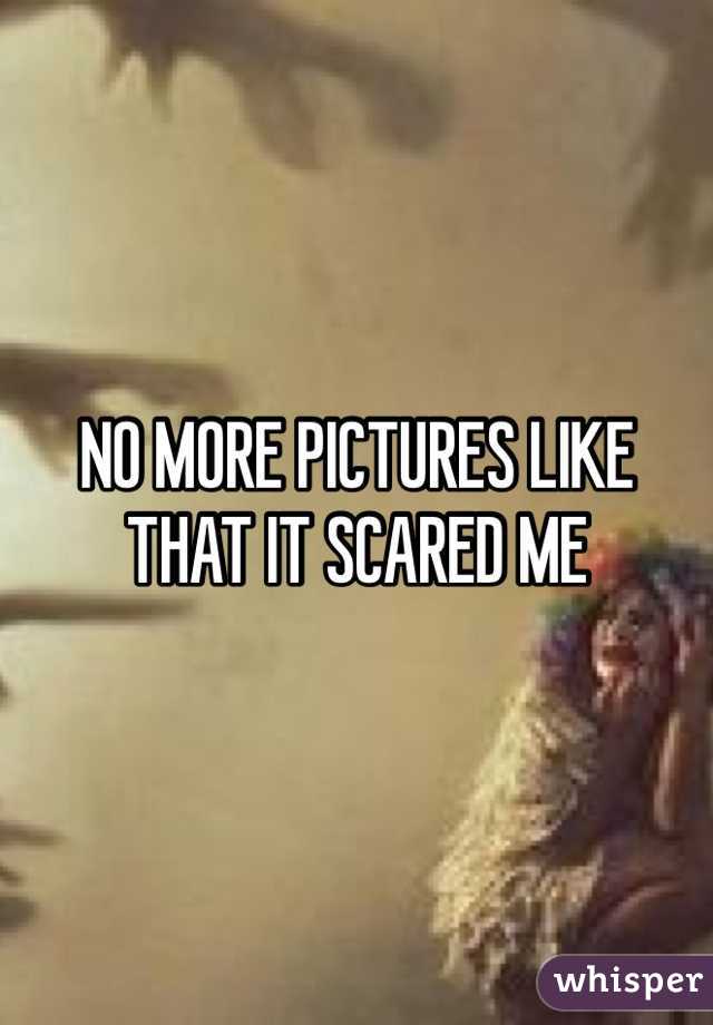 NO MORE PICTURES LIKE THAT IT SCARED ME