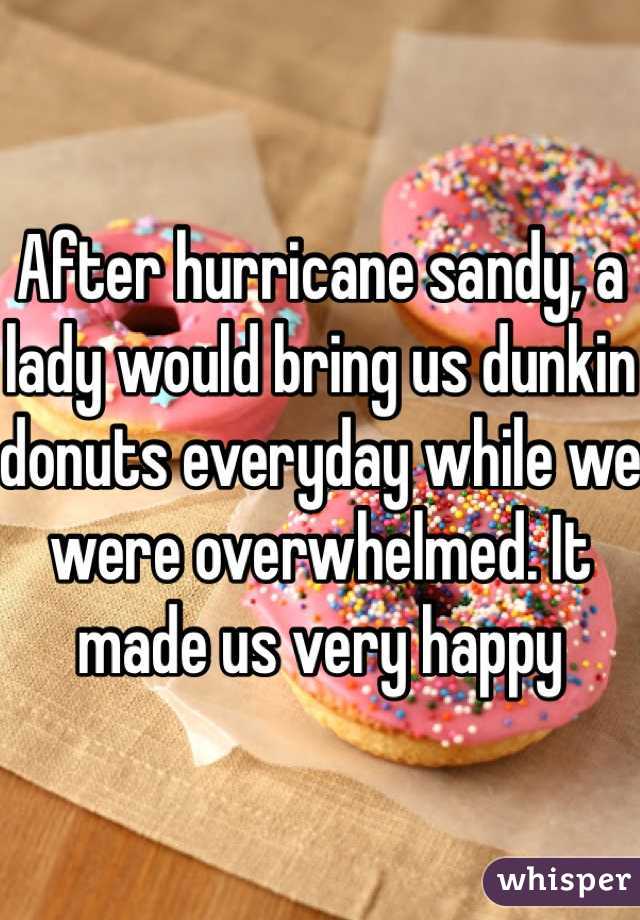 After hurricane sandy, a lady would bring us dunkin donuts everyday while we were overwhelmed. It made us very happy