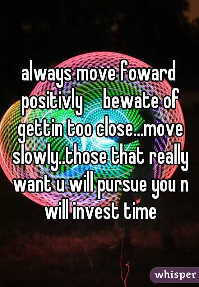 always move foward positivly

bewate of gettin too close...move slowly..those that really want u will pursue you n will invest time