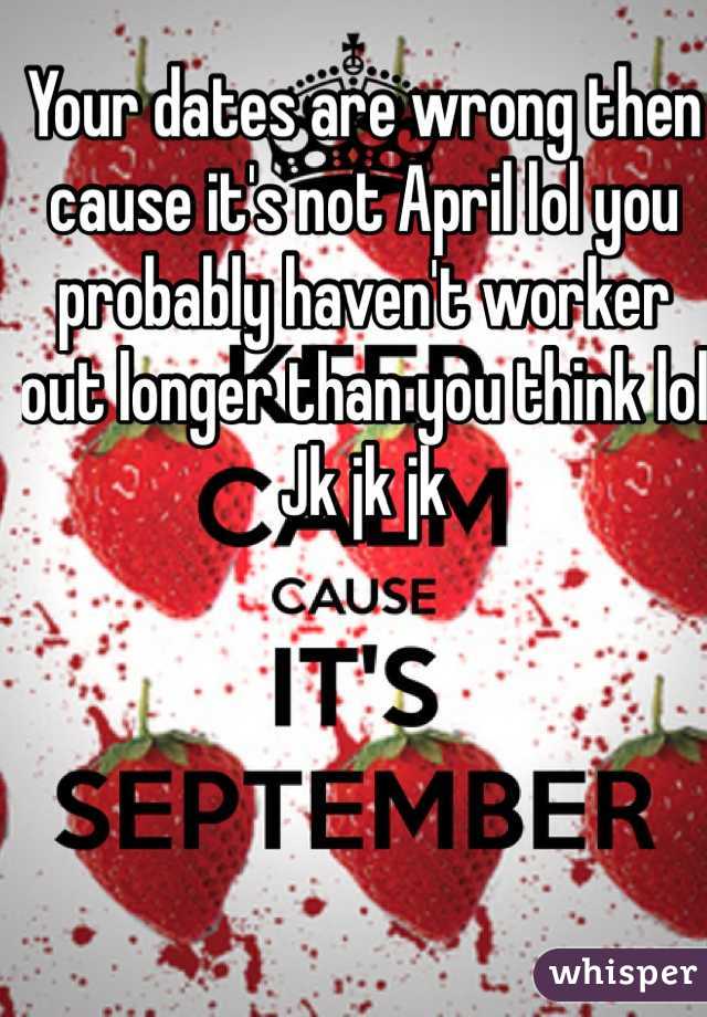 Your dates are wrong then cause it's not April lol you probably haven't worker out longer than you think lol 
Jk jk jk 