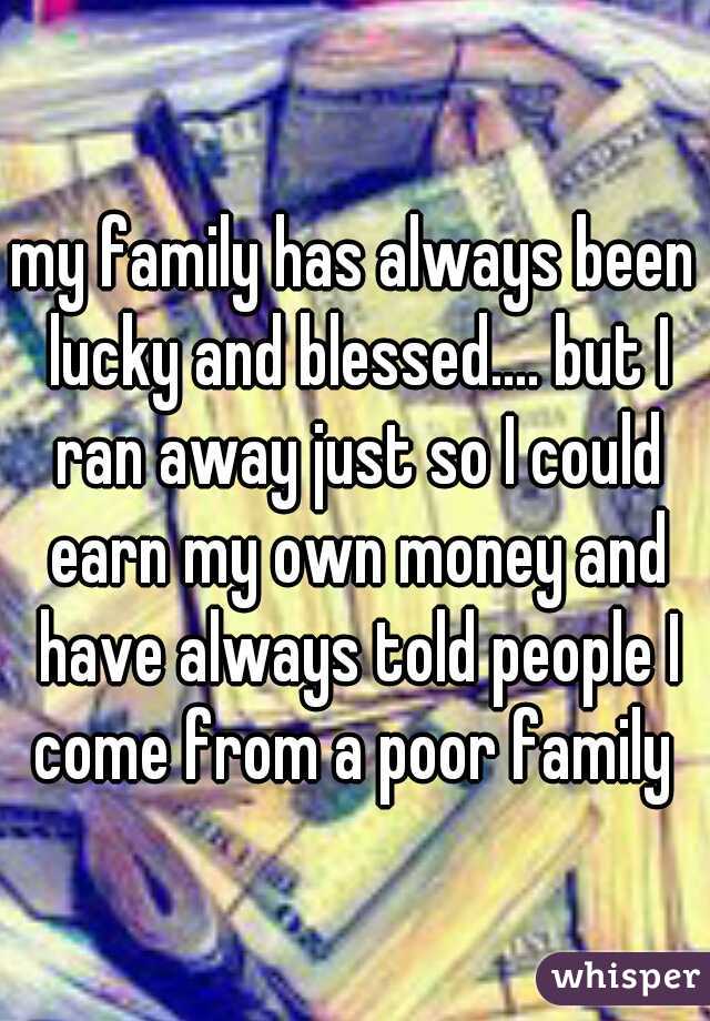 my family has always been lucky and blessed.... but I ran away just so I could earn my own money and have always told people I come from a poor family 
