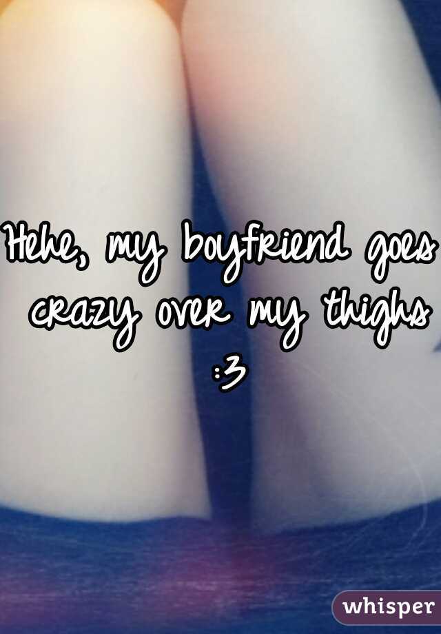 Hehe, my boyfriend goes crazy over my thighs :3