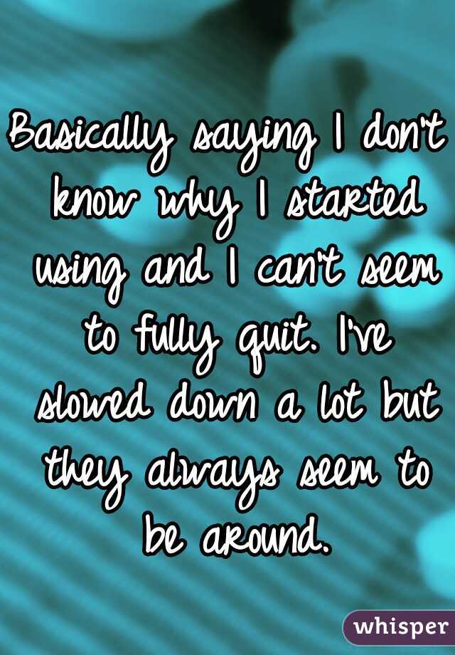 Basically saying I don't know why I started using and I can't seem to fully quit. I've slowed down a lot but they always seem to be around.
