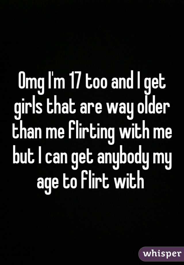 Omg I'm 17 too and I get girls that are way older than me flirting with me but I can get anybody my age to flirt with 
