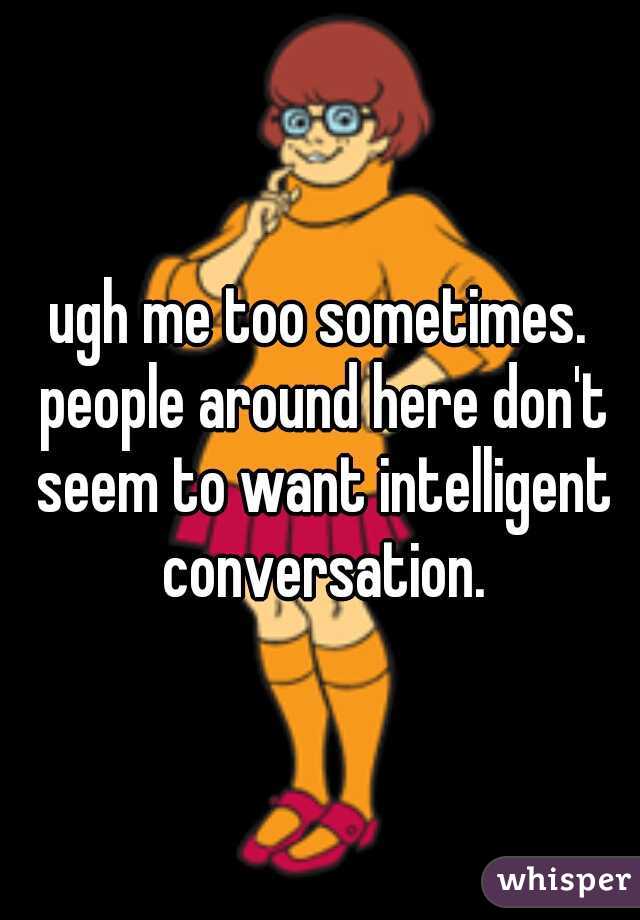 ugh me too sometimes. people around here don't seem to want intelligent conversation.