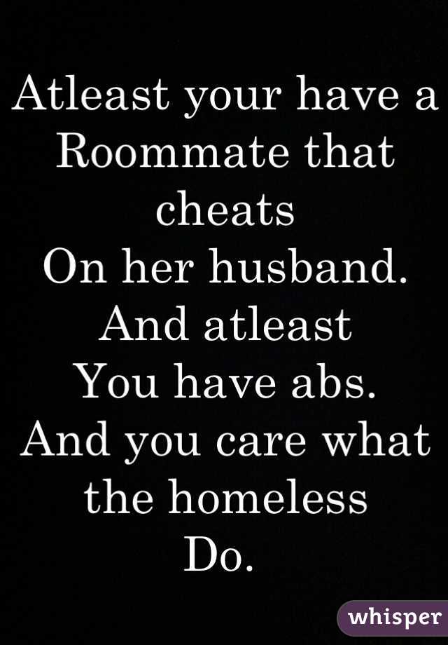 Atleast your have a 
Roommate that cheats
On her husband. And atleast
You have abs. 
And you care what the homeless 
Do. 