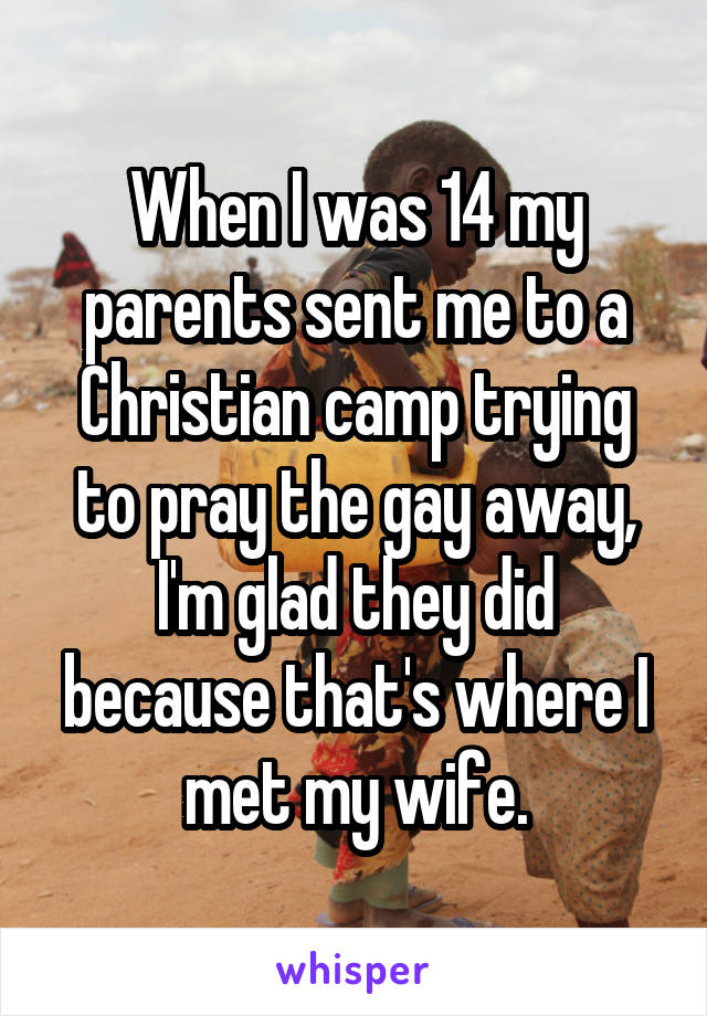 When I was 14 my parents sent me to a Christian camp trying to pray the gay away, I'm glad they did because that's where I met my wife.