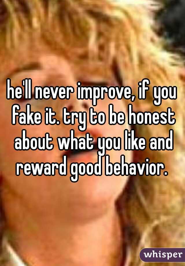 he'll never improve, if you fake it. try to be honest about what you like and reward good behavior. 