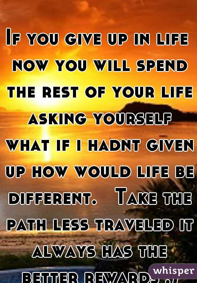 If you give up in life now you will spend the rest of your life asking yourself what if i hadnt given up how would life be different.   Take the path less traveled it always has the better rewards :)