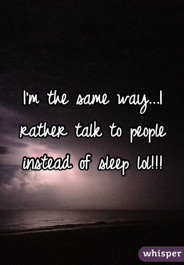 I'm the same way...I rather talk to people instead of sleep lol!!!