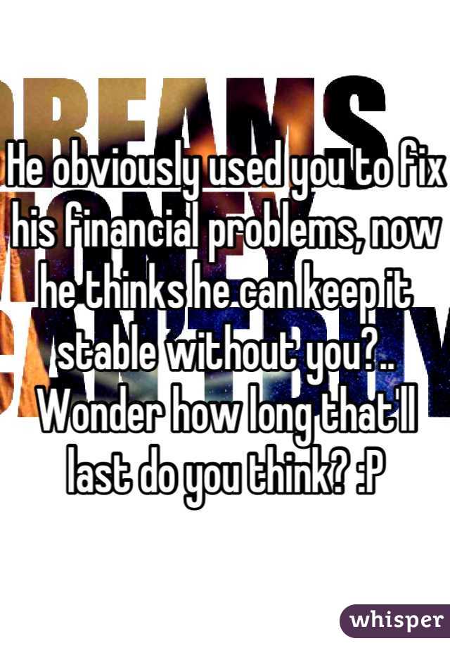 He obviously used you to fix his financial problems, now he thinks he can keep it stable without you?..  Wonder how long that'll last do you think? :P