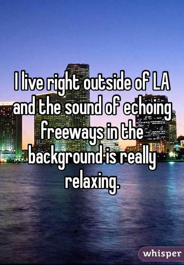 I live right outside of LA and the sound of echoing freeways in the background is really relaxing.