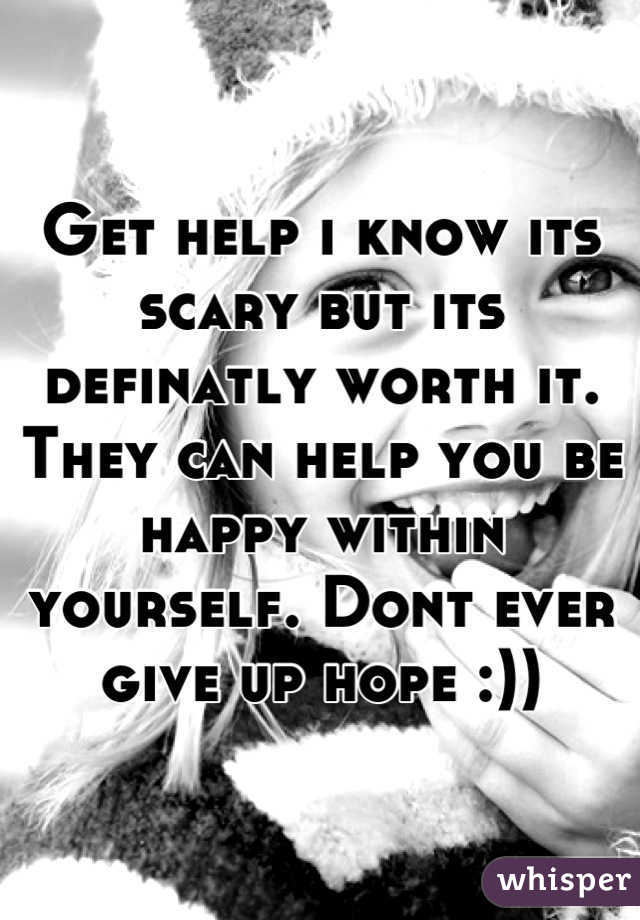 Get help i know its scary but its definatly worth it. They can help you be happy within yourself. Dont ever give up hope :))