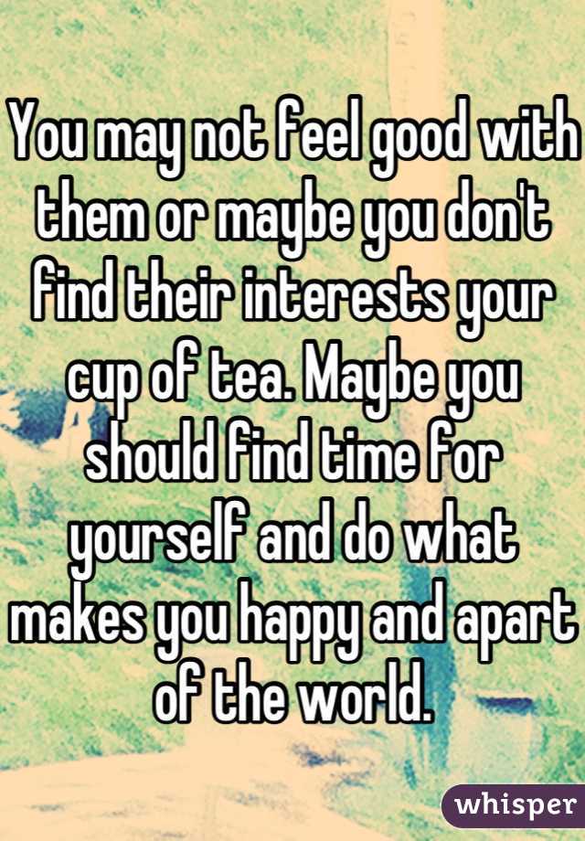 You may not feel good with them or maybe you don't find their interests your cup of tea. Maybe you should find time for yourself and do what makes you happy and apart of the world.