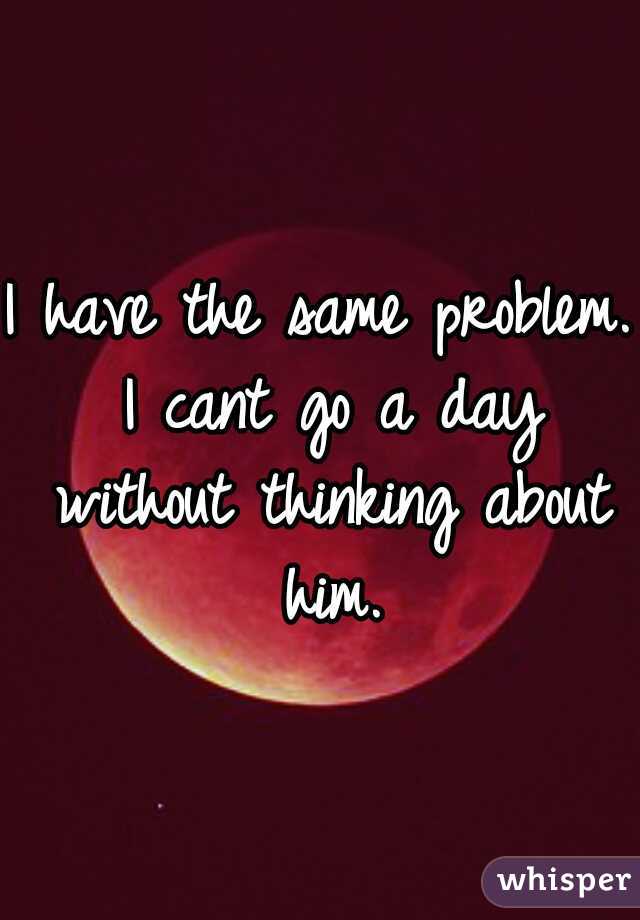 I have the same problem. I cant go a day without thinking about him.