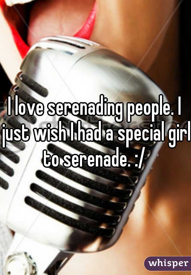 I love serenading people. I just wish I had a special girl to serenade. :/ 