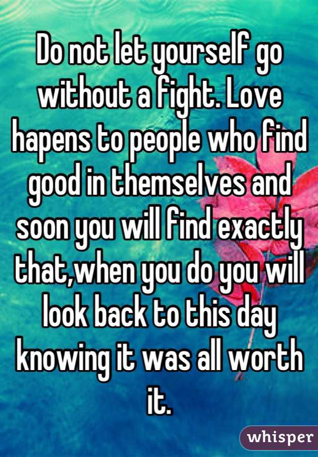Do not let yourself go without a fight. Love hapens to people who find good in themselves and soon you will find exactly that,when you do you will look back to this day knowing it was all worth it.