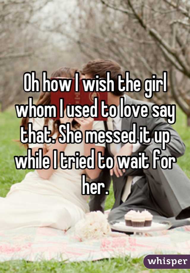 Oh how I wish the girl whom I used to love say that. She messed it up while I tried to wait for her.
