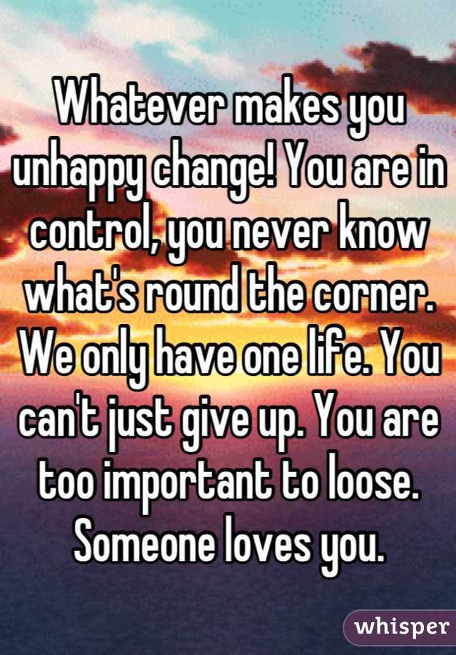 Whatever makes you unhappy change! You are in control, you never know what's round the corner. We only have one life. You can't just give up. You are too important to loose. Someone loves you.