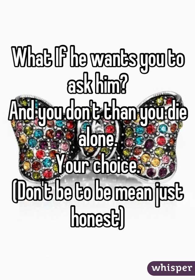 What If he wants you to ask him? 
And you don't than you die alone. 
Your choice. 
(Don't be to be mean just honest)
