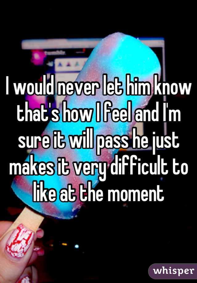 I would never let him know that's how I feel and I'm sure it will pass he just makes it very difficult to like at the moment