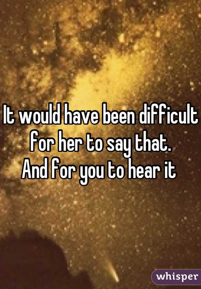 It would have been difficult for her to say that. 
And for you to hear it 