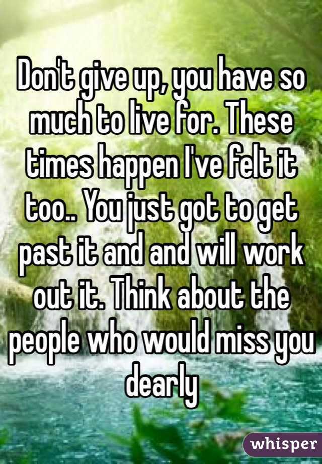 Don't give up, you have so much to live for. These times happen I've felt it too.. You just got to get past it and and will work out it. Think about the people who would miss you dearly 