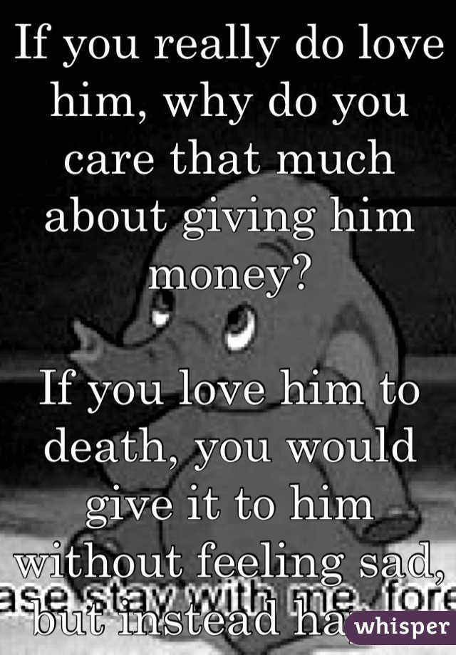 If you really do love him, why do you care that much about giving him money?

If you love him to death, you would give it to him without feeling sad, but instead happy that you can help him!