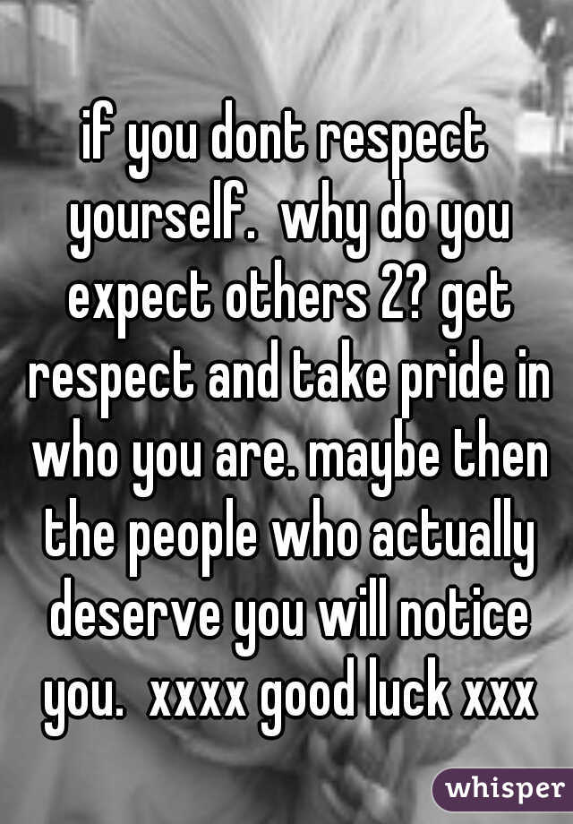 if you dont respect yourself.  why do you expect others 2? get respect and take pride in who you are. maybe then the people who actually deserve you will notice you.  xxxx good luck xxx