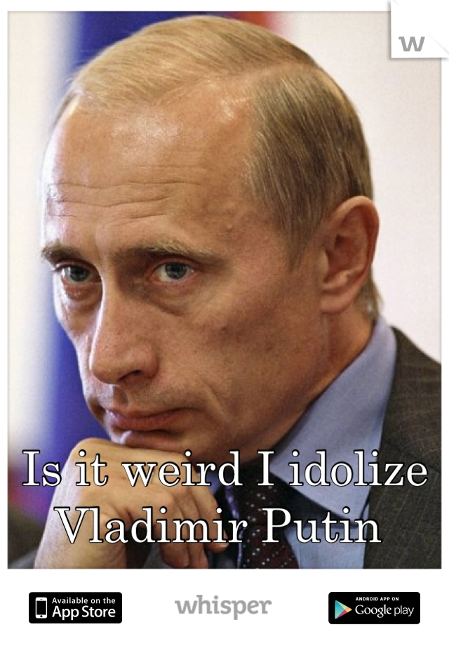 Is it weird I idolize Vladimir Putin 