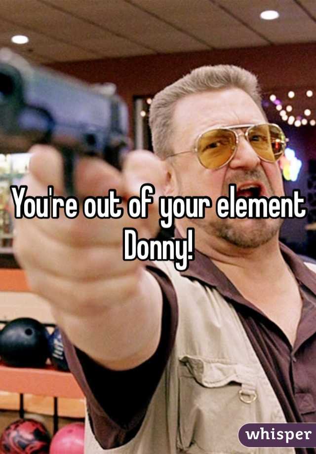 You're out of your element Donny!