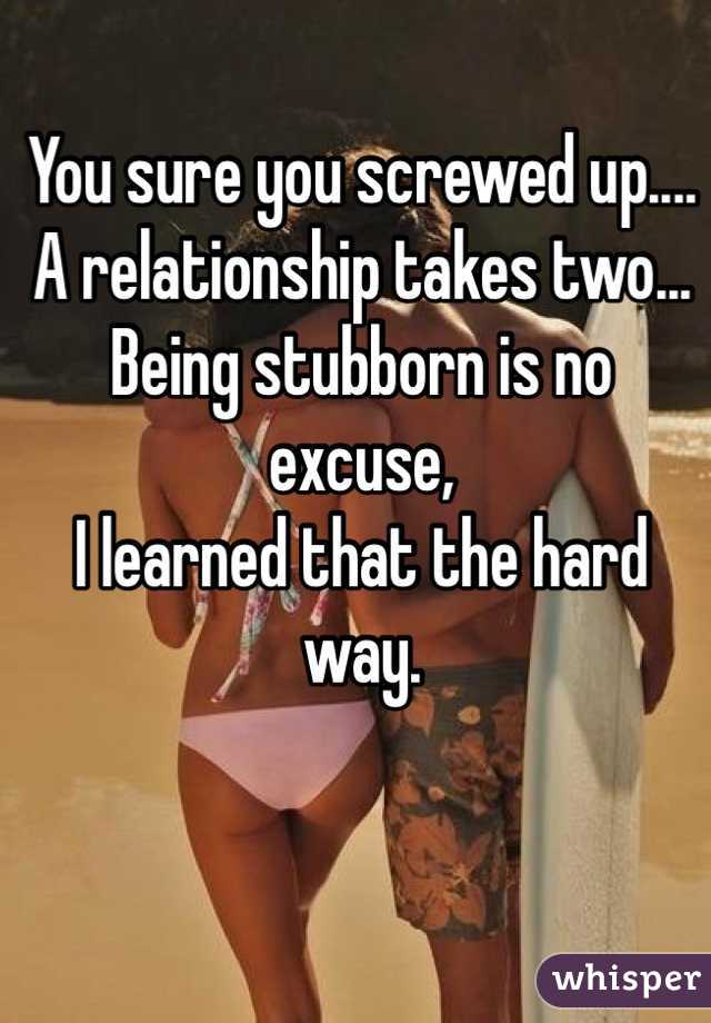 You sure you screwed up....
A relationship takes two...
Being stubborn is no excuse, 
I learned that the hard way.