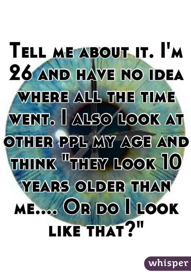 Tell me about it. I'm 26 and have no idea where all the time went. I also look at other ppl my age and think "they look 10 years older than me.... Or do I look like that?"