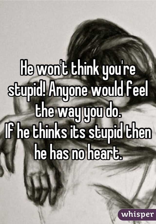 He won't think you're stupid! Anyone would feel the way you do. 
If he thinks its stupid then he has no heart.