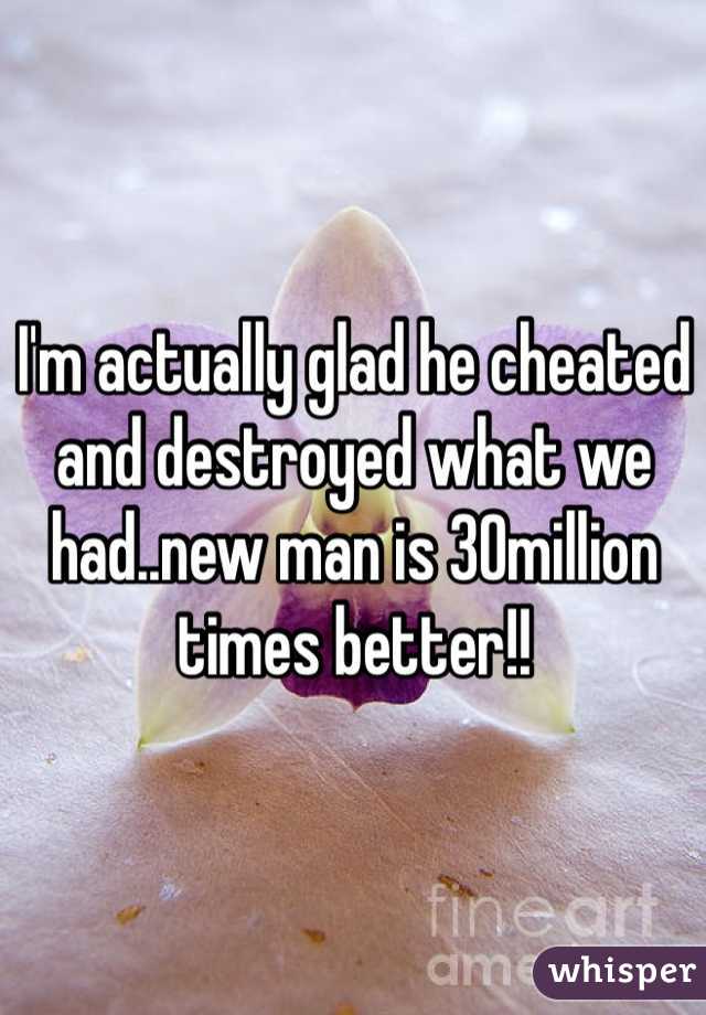 I'm actually glad he cheated and destroyed what we had..new man is 30million times better!!