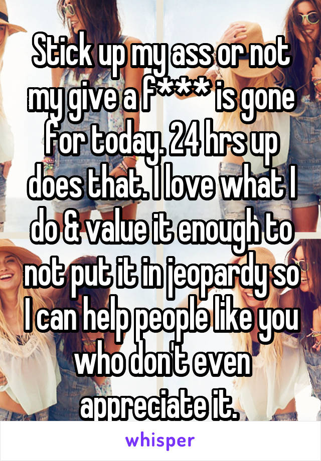 Stick up my ass or not my give a f*** is gone for today. 24 hrs up does that. I love what I do & value it enough to not put it in jeopardy so I can help people like you who don't even appreciate it. 