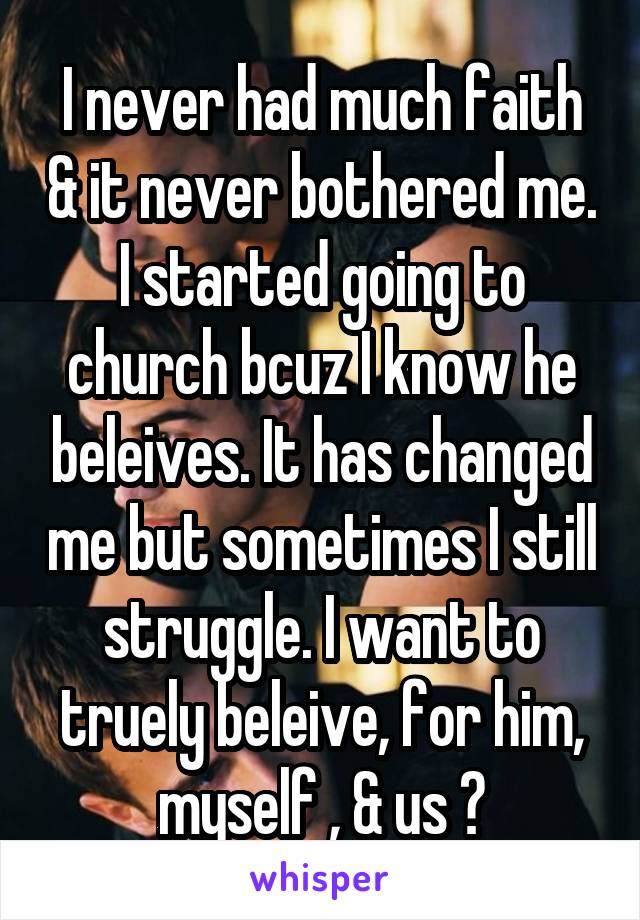 I never had much faith & it never bothered me. I started going to church bcuz I know he beleives. It has changed me but sometimes I still struggle. I want to truely beleive, for him, myself , & us ♡