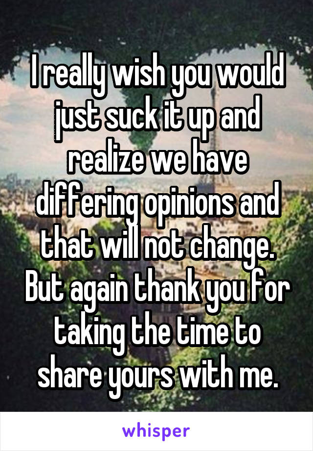 I really wish you would just suck it up and realize we have differing opinions and that will not change. But again thank you for taking the time to share yours with me.