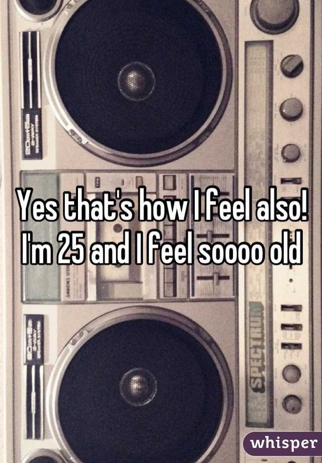 Yes that's how I feel also! I'm 25 and I feel soooo old