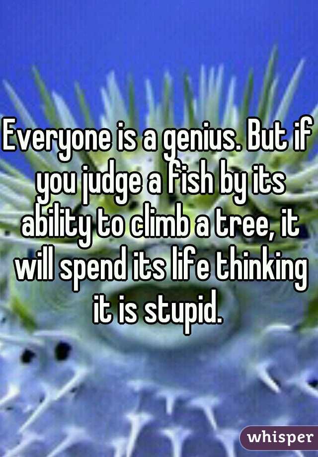 Everyone is a genius. But if you judge a fish by its ability to climb a tree, it will spend its life thinking it is stupid. 