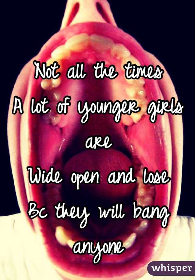 Not all the times
A lot of younger girls are
Wide open and lose 
Bc they will bang anyone
