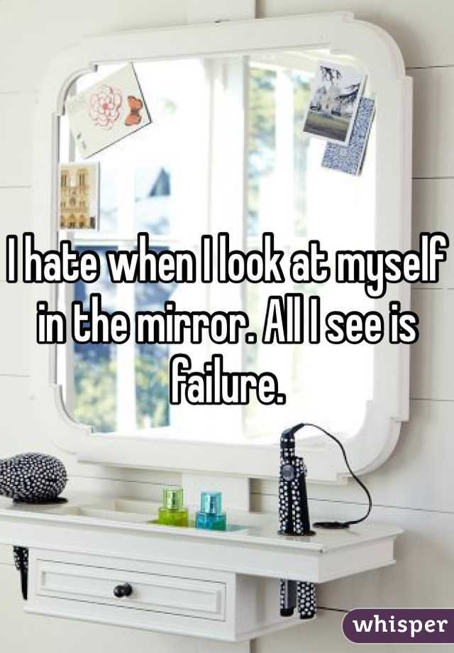 I hate when I look at myself in the mirror. All I see is failure.