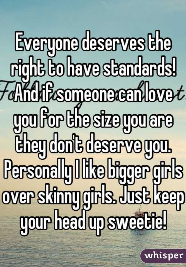 Everyone deserves the right to have standards! And if someone can love you for the size you are they don't deserve you. Personally I like bigger girls over skinny girls. Just keep your head up sweetie!