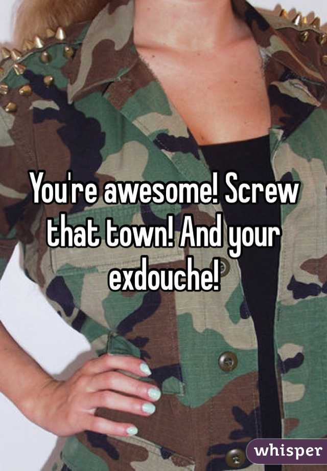 You're awesome! Screw that town! And your exdouche! 