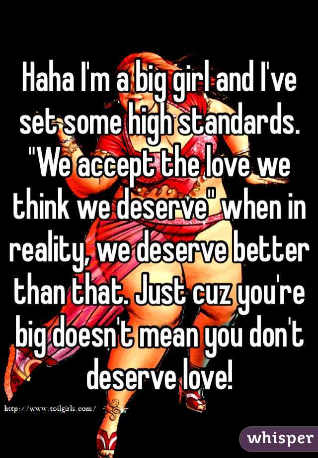 Haha I'm a big girl and I've set some high standards. "We accept the love we think we deserve" when in reality, we deserve better than that. Just cuz you're big doesn't mean you don't deserve love!
